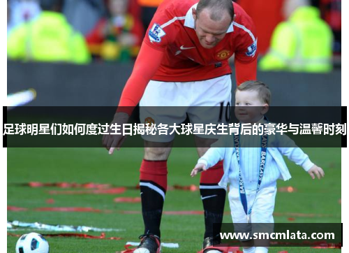 足球明星们如何度过生日揭秘各大球星庆生背后的豪华与温馨时刻