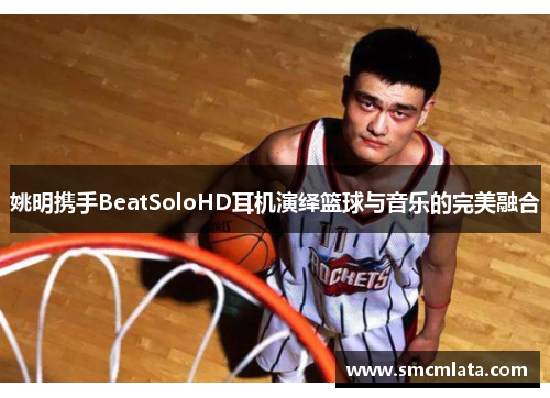 姚明携手BeatSoloHD耳机演绎篮球与音乐的完美融合