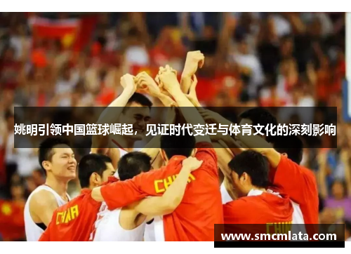 姚明引领中国篮球崛起，见证时代变迁与体育文化的深刻影响