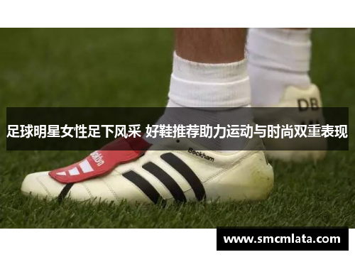 足球明星女性足下风采 好鞋推荐助力运动与时尚双重表现