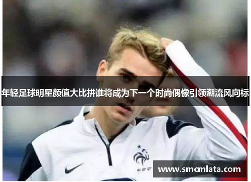 年轻足球明星颜值大比拼谁将成为下一个时尚偶像引领潮流风向标