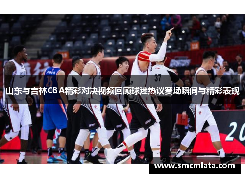 山东与吉林CBA精彩对决视频回顾球迷热议赛场瞬间与精彩表现